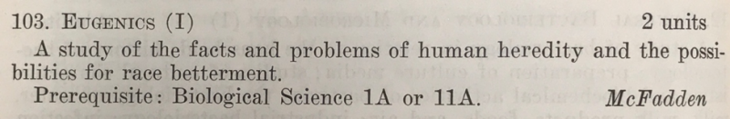 Photograph of the original “Eugenics” course description which reads “103. Eugenics (I), 2 units. A study of the facts and problems of human heredity and the possibilities for race betterment. Prerequisite: Biological Science 1A or 11A. McFadden”